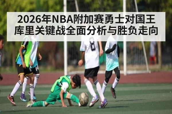 2026年NBA附加赛勇士对国王库里关键战全面分析与胜负走向 | kaiyun